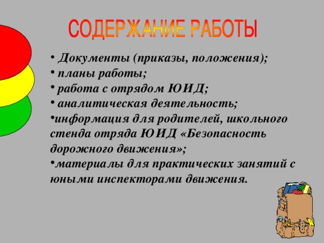 Документы (приказы, положения);  планы работы;  работа с отрядом ЮИД;  аналитическая деятельность; информация для родителей, школьного стенда отряда ЮИД «Безопасность дорожного движения»; материалы для практических занятий с юными инспекторами движения.