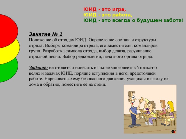 ЮИД - это игра,   ЮИД - это работа,   ЮИД - это всегда о будущем забота! Занятие № 1 Положение об отрядах ЮИД. Определение состава и структуры отряда. Выборы командира отряда, его заместителя, командиров групп. Разработка символа отряда, выбор девиза, разучивание отрядной песни. Выбор редколлегии, печатного органа отряда.  Задание: изготовить и вывесить в школе многоцветный плакат о целях и  задачах ЮИД, порядке вступления в него, предстоящей работе. Нарисовать схему безопасного движения учащихся в школу из дома и обратно, поместить её на стенд.