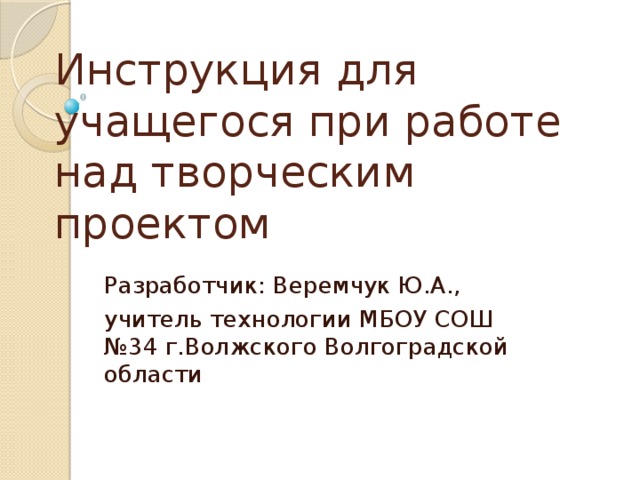 Инструкция для учащегося при работе над творческим проектом Разработчик: Веремчук Ю.А., учитель технологии МБОУ СОШ №34 г.Волжского Волгоградской области