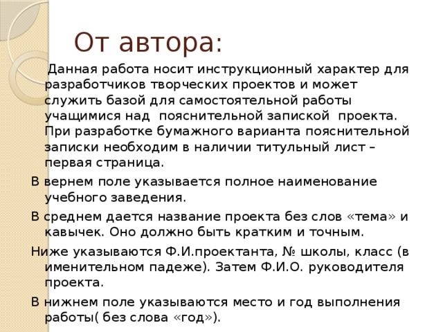 От автора:  Данная работа носит инструкционный характер для разработчиков творческих проектов и может служить базой для самостоятельной работы учащимися над пояснительной запиской проекта. При разработке бумажного варианта пояснительной записки необходим в наличии титульный лист – первая страница. В вернем поле указывается полное наименование учебного заведения. В среднем дается название проекта без слов «тема» и кавычек. Оно должно быть кратким и точным. Ниже указываются Ф.И.проектанта, № школы, класс (в именительном падеже). Затем Ф.И.О. руководителя проекта. В нижнем поле указываются место и год выполнения работы( без слова «год»).