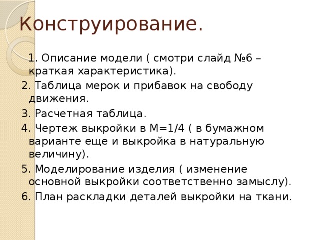 Конструирование.  1. Описание модели ( смотри слайд №6 – краткая характеристика). 2. Таблица мерок и прибавок на свободу движения. 3. Расчетная таблица. 4. Чертеж выкройки в М=1/4 ( в бумажном варианте еще и выкройка в натуральную величину). 5. Моделирование изделия ( изменение основной выкройки соответственно замыслу). 6. План раскладки деталей выкройки на ткани.