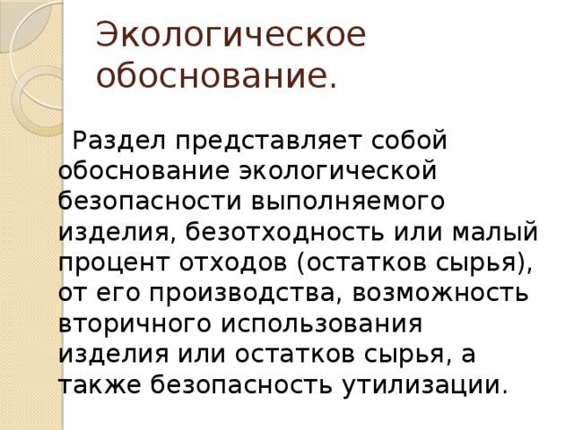 Экологическое обоснование.  Раздел представляет собой обоснование экологической безопасности выполняемого изделия, безотходность или малый процент отходов (остатков сырья), от его производства, возможность вторичного использования изделия или остатков сырья, а также безопасность утилизации.