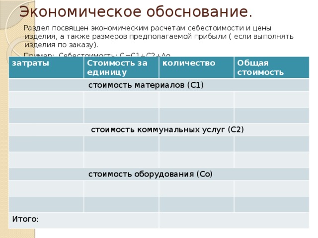 Экономическое обоснование.  Раздел посвящен экономическим расчетам себестоимости и цены изделия, а также размеров предполагаемой прибыли ( если выполнять изделия по заказу).  Пример: Себестоимость: С=С1+С2+Ао затраты Стоимость за единицу  стоимость материалов (С1) количество Общая стоимость  стоимость коммунальных услуг (С2)  стоимость оборудования (Со) Итого: