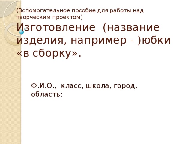 (Вспомогательное пособие для работы над творческим проектом)  Изготовление (название изделия, например - )юбки «в сборку». Ф.И.О., класс, школа, город, область: