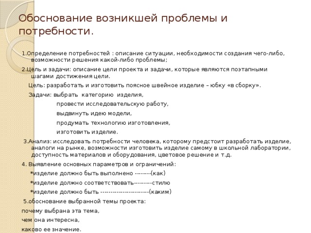 Обоснование возникшей проблемы и потребности. 1.Определение потребностей : описание ситуации, необходимости создания чего-либо, возможности решения какой-либо проблемы; 2.Цель и задачи: описание цели проекта и задачи, которые являются поэтапными шагами достижения цели.  Цель: разработать и изготовить поясное швейное изделие – юбку «в сборку».  Задачи: выбрать категорию изделия,  провести исследовательскую работу,  выдвинуть идею модели,  продумать технологию изготовления,  изготовить изделие.  3.Анализ: исследовать потребности человека, которому предстоит разработать изделие, аналоги на рынке, возможности изготовить изделие самому в школьной лаборатории, доступность материалов и оборудования, цветовое решение и т.д. 4. Выявление основных параметров и ограничений:  *изделие должно быть выполнено --------(как)  *изделие должно соответствовать---------стилю  *изделие должно быть ------------------------(каким)  5.обоснование выбранной темы проекта: почему выбрана эта тема, чем она интересна, каково ее значение.