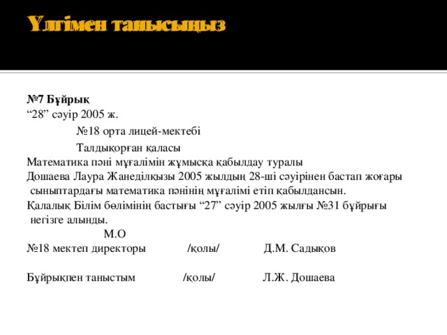 Үлгімен танысыңыз   Үлгімен танысыңыз   № 7 Бұйрық “ 28” сәуір 2005 ж. № 18 орта лицей-мектебі Талдықорған қаласы Математика пәні мұғалімін жұмысқа қабылдау туралы Дошаева Лаура Жанеділқызы 2005 жылдың 28-ші сәуірінен бастап жоғары сыныптардағы математика пәнінің мұғалімі етіп қабылдансын. Қалалық Білім бөлімінің бастығы “27” сәуір 2005 жылғы №31 бұйрығы негізге алынды.                            М.О № 18 мектеп директоры              /қолы/               Д.М. Садықов   Бұйрықпен таныстым                /қолы/                Л.Ж. Дошаева        