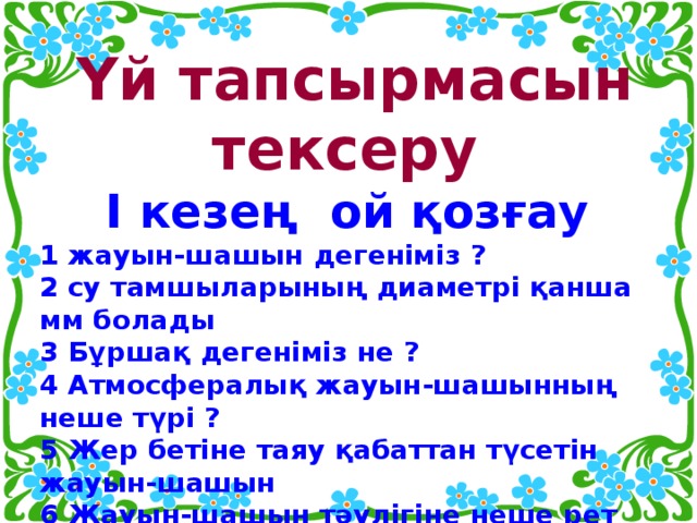 Үй тапсырмасын тексеру I кезең ой қозғау 1 жауын-шашын дегеніміз ? 2 су тамшыларының диаметрі қанша мм болады 3 Бұршақ дегеніміз не ? 4 Атмосфералық жауын-шашынның неше түрі ? 5 Жер бетіне таяу қабаттан түсетін жауын-шашын 6 Жауын-шашын тәулігіне неше рет өлшенеді?