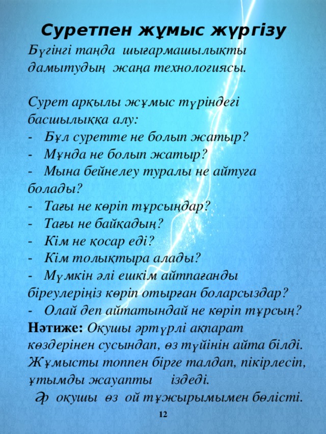 Суретпен жұмыс жүргізу Бүгінгі таңда шығармашылықты дамытудың жаңа технологиясы.   Сурет арқылы жұмыс түріндегі басшылыққа алу: - Бұл суретте не болып жатыр? - Мұнда не болып жатыр? - Мына бейнелеу туралы не айтуга болады? - Тағы не көріп тұрсыңдар? - Тағы не байқадың? - Кім не қосар еді? - Кім толықтыра алады? - Мүмкін әлі ешкім айтпағанды біреулеріңіз көріп отырған боларсыздар? - Олай деп айтатындай не көріп тұрсың? Нәтиже: Оқушы әртүрлі ақпарат көздерінен сусындап, өз түйінін айта білді. Жұмысты топпен бірге талдап, пікірлесіп, ұтымды жауапты іздеді.  Әр оқушы өз ой тұжырымымен бөлісті.  12