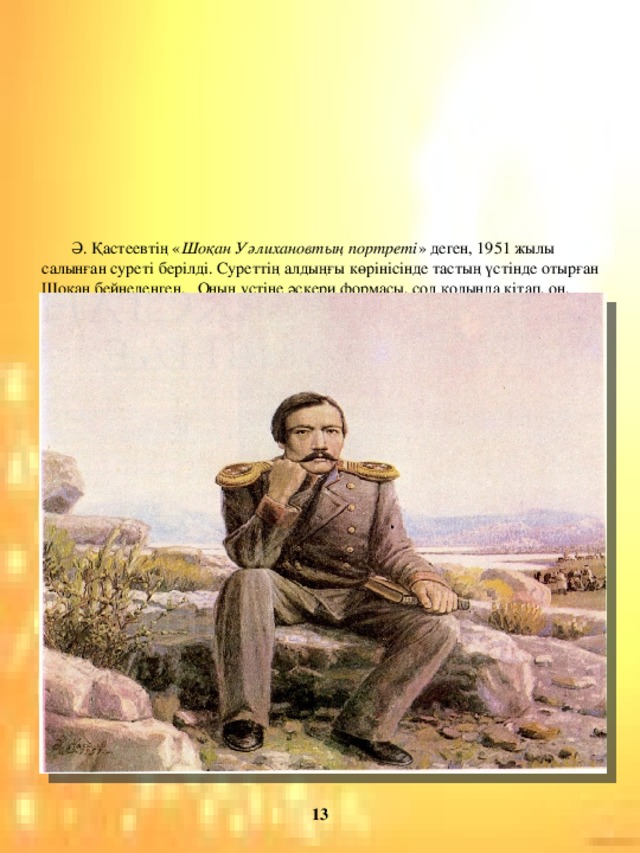 Ә. Қастеевтің « Шоқан Уәлихановтың портреті » деген, 1951 жылы салынған суреті берілді. Суреттің алдыңғы көрінісінде тастың үстінде отырған Шоқан бейнеленген. Оның үстіне әскери формасы, сол қолында кітап, он, қолымен жағына сүйеніп, ойланып отыр. Оның отырған жері ауылдың биік-тау төбесі, айналасы жақпар тастар. Тастардың арасынан өсіп тұрған жасыл шөптер, бұталар көрінеді. Теменгі жақта бірнеше киіз үйлер.  Бір үйдің сыртында пәуеске (жеңіл арба) тұр. Арбада жегілген ат жоқ, тәртесі қаңтарулы, көкке қарап тұр. Бір үйдің алдында бірнеше адам алқақотан отыр. Үш-төрт адам түрегеп тұр. Екі-үш ерттеулі ат байлаулы.  Ортаңғы көріністе өзен ағып жатыр. Оның жағасы жайдақ. Бір үйір жылқы жайылып жүр. Алыстан өзен жағалауында өсіп түрған ағаштар көрінеді.   Артқы көріністе ашық аспан. Алыстан мұнартқан тау сілемдері байқалады.                     13