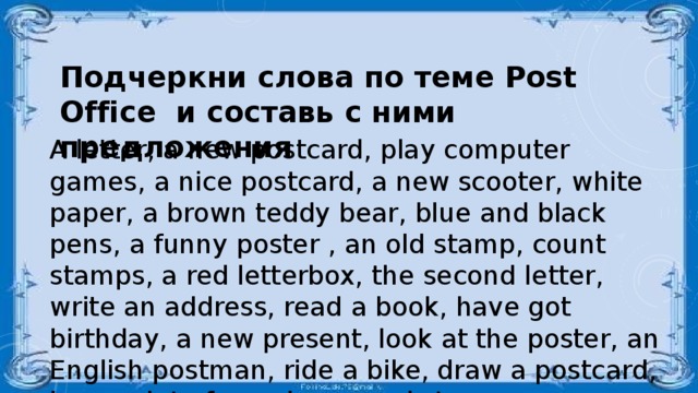 Подчеркни слова по теме Post Office и составь с ними предложения  A letter, a new postcard, play computer games, a nice postcard, a new scooter, white paper, a brown teddy bear, blue and black pens, a funny poster , an old stamp, count stamps, a red letterbox, the second letter, write an address, read a book, have got birthday, a new present, look at the poster, an English postman, ride a bike, draw a postcard, have a lot of envelopes and stamps.