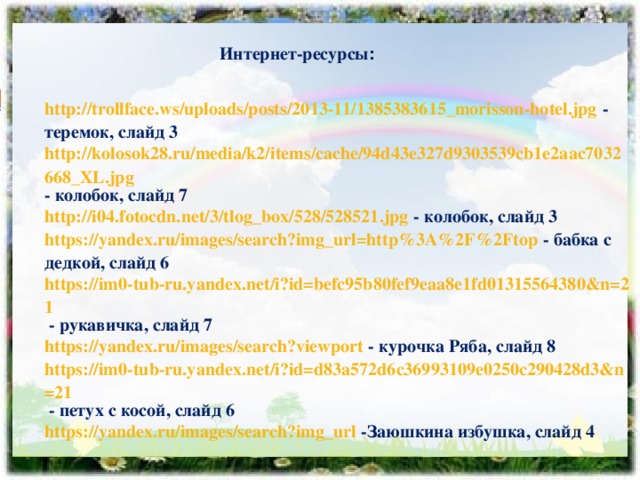 Интернет-ресурсы : http://trollface.ws/uploads/posts/2013-11/1385383615_morisson-hotel.jpg  - теремок, слайд 3 http://kolosok28.ru/media/k2/items/cache/94d43e327d9303539cb1e2aac7032668_XL.jpg - колобок, слайд 7 http://i04.fotocdn.net/3/tlog_box/528/528521.jpg  - колобок, слайд 3 https://yandex.ru/images/search?img_url=http%3A%2F%2Ftop  - бабка с дедкой, слайд 6 https://im0-tub-ru.yandex.net/i?id=befc95b80fef9eaa8e1fd01315564380&n=21  - рукавичка, слайд 7 https://yandex.ru/images/search?viewport  - курочка Ряба, слайд 8 https://im0-tub-ru.yandex.net/i?id=d83a572d6c36993109e0250c290428d3&n=21  - петух с косой, слайд 6 https://yandex.ru/images/search?img_url  -Заюшкина избушка, слайд 4