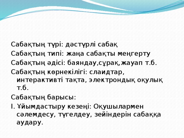 Сабақтың түрі: дәстүрлі сабақ Сабақтың типі: жаңа сабақты меңгерту Сабақтың әдісі: баяндау,сұрақ,жауап т.б. Сабақтың көрнекілігі: слаидтар, интерактивті тақта, электрондық оқулық т.б. Сабақтың барысы: І. Ұйымдастыру кезеңі: Оқушылармен сәлемдесу, түгелдеу, зейіндерін сабаққа аудару.