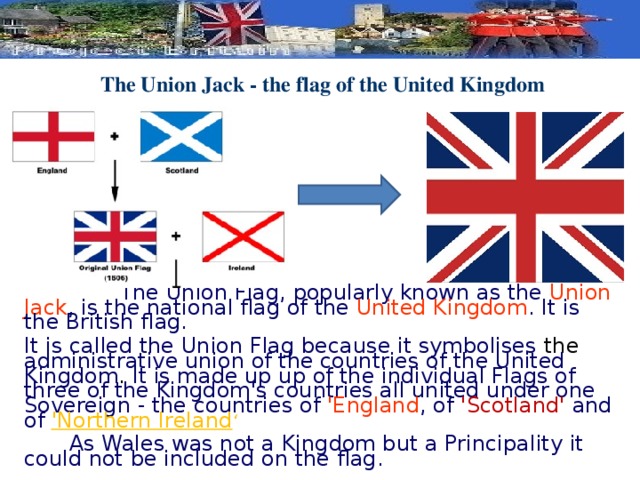 The Union Jack - the flag of the United Kingdom     The Union Flag, popularly known as the Union Jack , is the national flag of the United Kingdom . It is the British flag. It is called the Union Flag because it symbolises the administrative union of the countries of the United Kingdom . It is made up up of the individual Flags of three of the Kingdom's countries all united under one Sovereign - the countries of 'England , of 'Scotland' and of 'Northern Ireland ‘  As Wales was not a Kingdom but a Principality it could not be included on the flag.