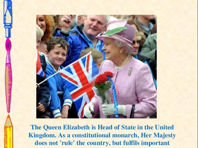The Queen Elizabeth is Head of State in the United Kingdom. As a constitutional monarch, Her Majesty does not 'rule' the country, but fulfils important ceremonial and formal roles with respect to Government