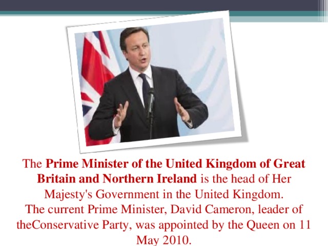 The  Prime Minister of the United Kingdom of Great Britain and Northern Ireland  is the head of Her Majesty's Government in the United Kingdom. The current Prime Minister, David Cameron, leader of theConservative Party, was appointed by the Queen on 11 May 2010.