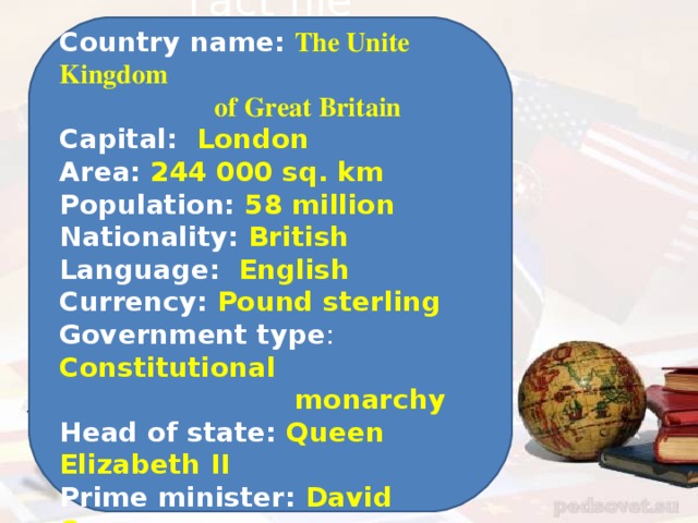 Fact file Country name: The Unite Kingdom  of Great Britain Capital: London Area: 244 000 sq. km Population: 58 million Nationality: British Language: English Currency: Pound sterling Government type : Constitutional  monarchy Head of state: Queen Elizabeth II Prime minister: David Cameron