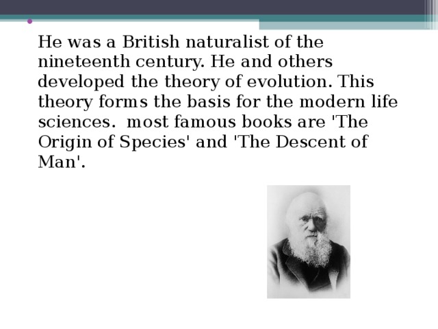 He was a British naturalist of the nineteenth century. He and others developed the theory of evolution. This theory forms the basis for the modern life sciences. most famous books are 'The Origin of Species' and 'The Descent of Man'.