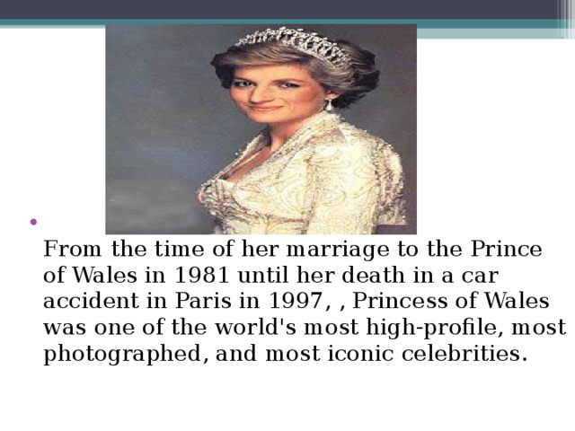 From the time of her marriage to the Prince of Wales in 1981 until her death in a car accident in Paris in 1997, , Princess of Wales was one of the world's most high-profile, most photographed, and most iconic celebrities.