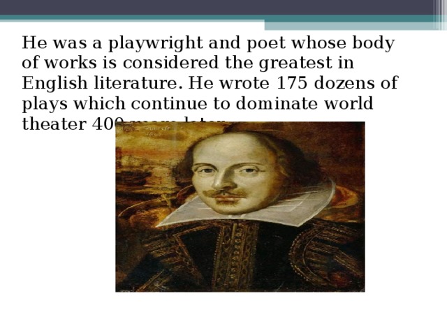 He was a playwright and poet whose body of works is considered the greatest in English literature. He wrote 175 dozens of plays which continue to dominate world theater 400 years later.