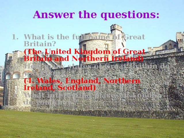Answer the questions: 1. What is the full name of Great Britain?   ( The United Kingdom of Great Britain and Northern Ireland) 2. How many states of Great Britain do you know?  (4. Wales, England, Northern Ireland, Scotland) 3. What interesting places of London do you know?