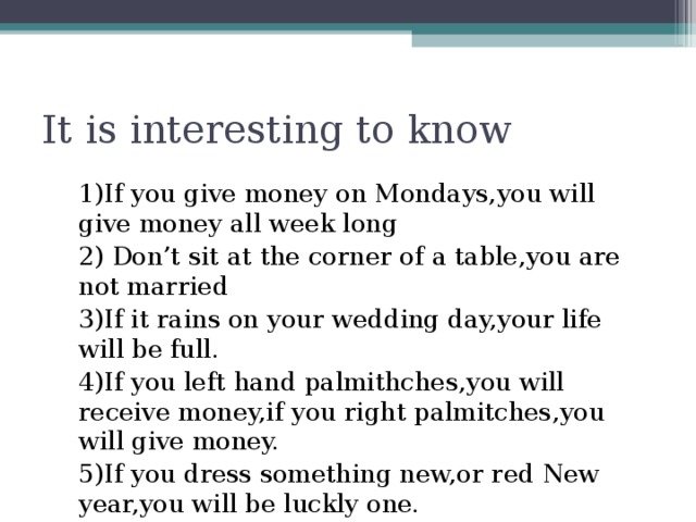 It is interesting to know 1)If you give money on Mondays,you will give money all week long 2) Don’t sit at the corner of a table,you are not married 3)If it rains on your wedding day,your life will be full. 4)If you left hand palmithches,you will receive money,if you right palmitches,you will give money. 5)If you dress something new,or red New year,you will be luckly one.