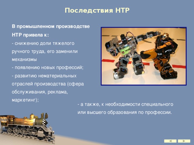 Последствия НТР В промышленном производстве НТР привела к: - снижению доли тяжелого ручного труда, его заменили механизмы - появлению новых профессий; - развитию нематериальных отраслей производства (сфера обслуживания, реклама, маркетинг); - а также, к необходимости специального или высшего образования по профессии.