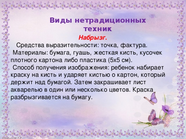 Набрызг.  Средства выразительности: точка, фактура. Материалы: бумага, гуашь, жесткая кисть, кусочек плотного картона либо пластика (5x5 см). Способ получения изображения: ребенок набирает краску на кисть и ударяет кистью о картон, который держит над бумагой. Затем закрашивает лист акварелью в один или несколько цветов. Краска разбрызгивается на бумагу.           Виды нетрадиционных техник