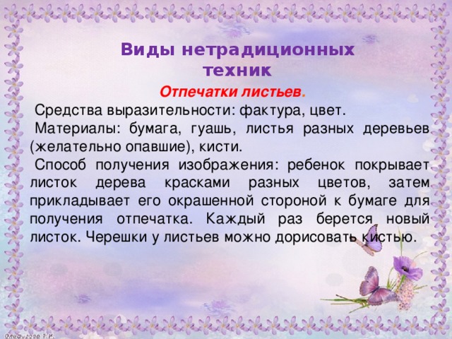 Отпечатки листьев . Средства выразительности: фактура, цвет. Материалы: бумага, гуашь, листья разных деревьев (желательно опавшие), кисти. Способ получения изображения: ребенок покрывает листок дерева красками разных цветов, затем прикладывает его окрашенной стороной к бумаге для получения отпечатка. Каждый раз берется новый листок. Черешки у листьев можно дорисовать кистью.           Виды нетрадиционных техник