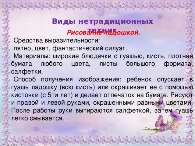 Рисование ладошкой. Средства выразительности: пятно, цвет, фантастический силуэт. Материалы: широкие блюдечки с гуашью, кисть, плотная бумага любого цвета, листы большого формата, салфетки. Способ получения изображения: ребенок опускает в гуашь ладошку (всю кисть) или окрашивает ее с помощью кисточки (с 5ти лет) и делает отпечаток на бумаге. Рисуют и правой и левой руками, окрашенными разными цветами. После работы руки вытираются салфеткой, затем гуашь легко смывается.         Виды нетрадиционных техник