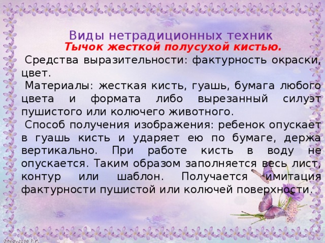 Тычок жесткой полусухой кистью. Средства выразительности: фактурность окраски, цвет. Материалы: жесткая кисть, гуашь, бумага любого цвета и формата либо вырезанный силуэт пушистого или колючего животного. Способ получения изображения: ребенок опускает в гуашь кисть и ударяет ею по бумаге, держа вертикально. При работе кисть в воду не опускается. Таким образом заполняется весь лист, контур или шаблон. Получается имитация фактурности пушистой или колючей поверхности. Виды нетрадиционных техник