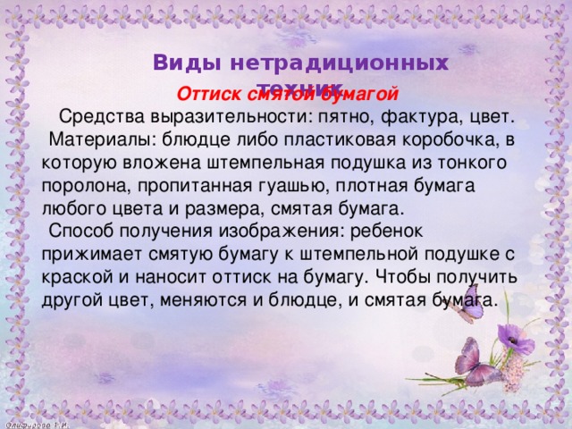 Оттиск смятой бумагой  Средства выразительности: пятно, фактура, цвет. Материалы: блюдце либо пластиковая коробочка, в которую вложена штемпельная подушка из тонкого поролона, пропитанная гуашью, плотная бумага любого цвета и размера, смятая бумага. Способ получения изображения: ребенок прижимает смятую бумагу к штемпельной подушке с краской и наносит оттиск на бумагу. Чтобы получить другой цвет, меняются и блюдце, и смятая бумага.           Виды нетрадиционных техник