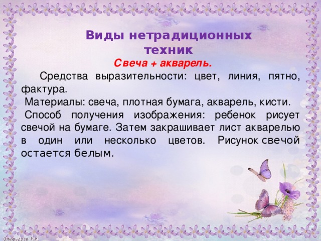 Свеча + акварель.  Средства выразительности: цвет, линия, пятно, фактура. Материалы: свеча, плотная бумага, акварель, кисти. Способ получения изображения: ребенок рисует свечой на бумаге. Затем закрашивает лист акварелью в один или несколько цветов. Рисунок  свечой остается белым.           Виды нетрадиционных техник