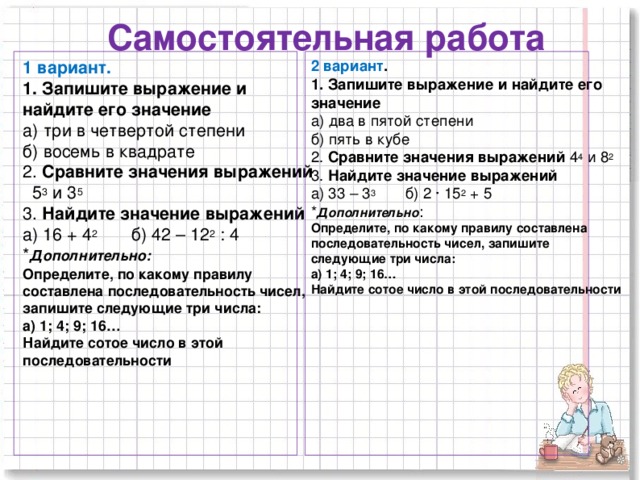 Самостоятельная работа 1 вариант.  1. Запишите выражение и найдите его значение а) три в четвертой степени б) восемь в квадрате 2. Сравните значения выражений 5 3 и 3 5 3 . Найдите значение выражений а) 16 + 4 2 б) 42 – 12 2 : 4 * Дополнительно: Определите, по какому правилу составлена последовательность чисел, запишите следующие три числа: а) 1; 4; 9; 16… Найдите сотое число в этой последовательности 2 вариант .  1. Запишите выражение и найдите его значение а) два в пятой степени б) пять в кубе 2. Сравните значения выражений 4 4 и 8 2 3 . Найдите значение выражений а) 33 – 3 3 б) 2 ∙ 15 2 + 5 * Дополнительно : Определите, по какому правилу составлена последовательность чисел, запишите следующие три числа: а) 1; 4; 9; 16… Найдите сотое число в этой последовательности