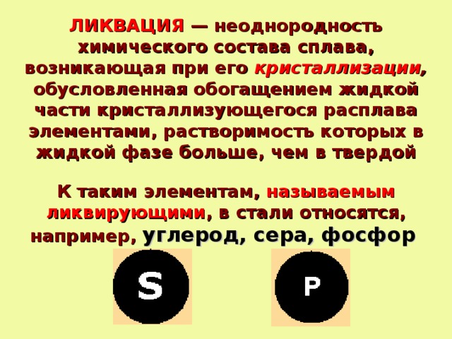 ЛИКВАЦИЯ — неоднородность химического состава сплава, возникающая при его кристаллизации , обусловленная обогащением жидкой части кристаллизующегося расплава элементами, растворимость которых в жидкой фазе больше, чем в твердой К таким элементам, называемым ликвирующими , в стали относятся, например, углерод, сера, фосфор