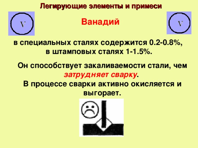 Легирующие элементы и примеси Ванадий в специальных сталях содержится 0.2-0.8%, в штамповых сталях 1-1.5%. Он способствует закаливаемости стали, чем затрудняет сварку . В процессе сварки активно окисляется и выгорает.