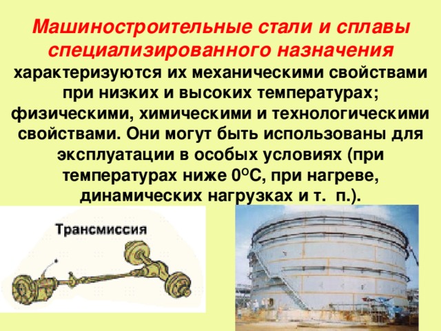 Машиностроительные стали и сплавы специализированного назначения характеризуются их механическими свойствами при низ­ких и высоких температурах; физическими, химическими и технологическими свойствами. Они могут быть использованы для эксплуатации в особых условиях (при температурах ниже 0 О С, при нагреве, динамических нагрузках и т. п.).