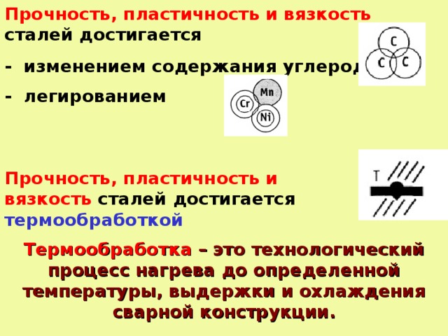 Прочность, пластичность и вязкость сталей достигается - изменением содержания углерода - легированием Прочность, пластичность и вязкость сталей достигается термообработкой Термообработка – это технологический процесс нагрева до определенной температуры, выдержки и охлаждения сварной конструкции.