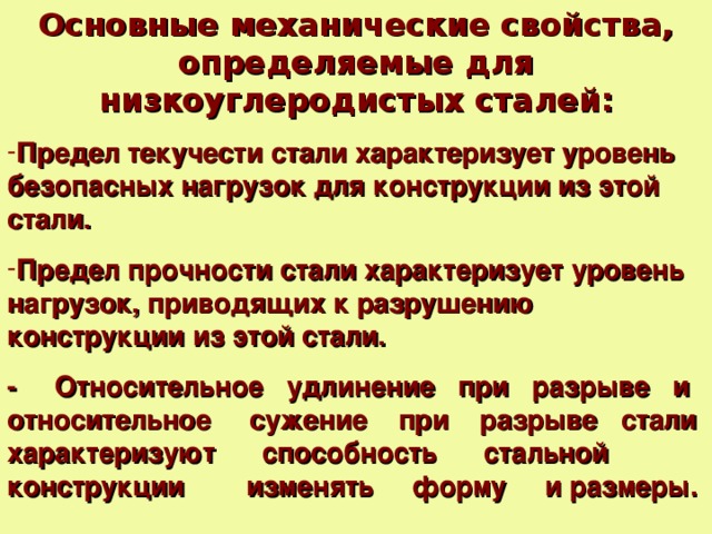 Основные механические свойства, определяемые для низкоуглеродистых сталей: Предел текучести стали характеризует уровень безопасных нагрузок для конструкции из этой стали.  Предел прочности стали характеризует уровень нагрузок, приводящих к разрушению конструкции из этой стали.  - Относительное удлинение при разрыве и относительное сужение при разрыве стали характеризуют способность стальной конструкции изменять форму и размеры.