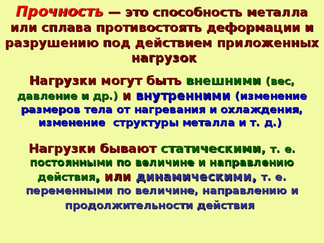 Прочность — это способность металла или сплава противостоять деформации и разрушению под действием приложенных нагрузок Нагрузки могут быть внешними (вес, давление и др.) и внутренними  (изменение размеров тела от нагревания и охлаждения, изменение структуры металла и т. д.)  Нагрузки бывают статическими, т. е. постоянными по величине и направлению действия , или динамическими, т. е. переменными по величине, направлению и продолжительности действия