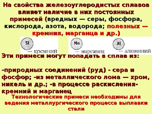 На свойства железоуглеродистых сплавов влияет наличие в них постоянных примесей ( вредных — серы, фосфора, кислорода, азота, водорода;  полезных — кремния, марганца и др.) Эти примеси могут попадать в сплав из: -природных соединений (руд) - сера и фосфор; -из металлического лома — хром, никель и др.; -в процессе раскисления- кремний и марганец Технологические примеси необходимы для ведения металлургического процесса выплавки стали