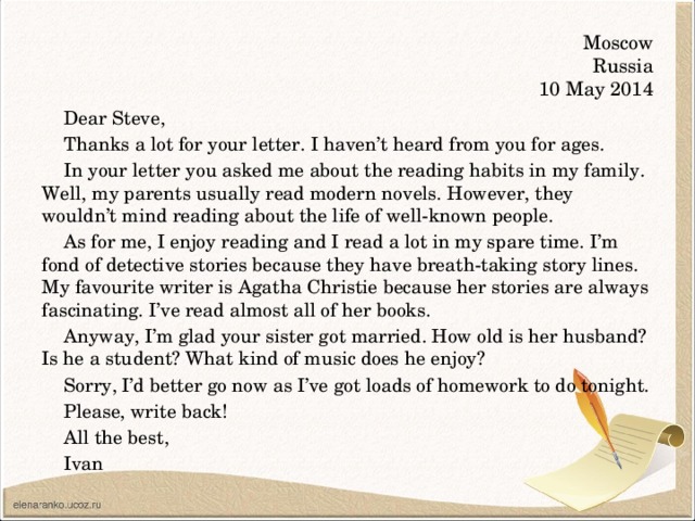 Moscow  Russia  10 May 2014 Dear Steve, Thanks a lot for your letter. I haven’t heard from you for ages. In your letter you asked me about the reading habits in my family. Well, my parents usually read modern novels. However, they wouldn’t mind reading about the life of well-known people. As for me, I enjoy reading and I read a lot in my spare time. I’m fond of detective stories because they have breath-taking story lines. My favourite writer is Agatha Christie because her stories are always fascinating. I’ve read almost all of her books. Anyway, I’m glad your sister got married. How old is her husband? Is he a student? What kind of music does he enjoy? Sorry, I’d better go now as I’ve got loads of homework to do tonight. Please, write back! All the best, Ivan
