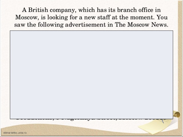 A British company, which has its branch office in Moscow, is looking for a new staff at the moment. You saw the following advertisement in The Moscow News. N E E D E D FILM EXTRAS Young people are needed to work in a new drama series being filmed on location. GOOD PAY No experience required, but you must have a good knowledge of English. Contact: David Cranston, Director, Teendrama Productions, 5 Nagornaya Street, Moscow 285115