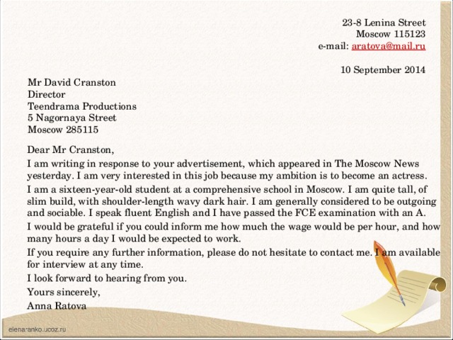23-8 Lenina Street  Moscow 115123  e-mail: aratova@mail.ru   10 September 2014 Mr David Cranston Director Teendrama Productions 5 Nagornaya Street Moscow 285115 Dear Mr Cranston, I am writing in response to your advertisement, which appeared in The Moscow News yesterday. I am very interested in this job because my ambition is to become an actress. I am a sixteen-year-old student at a comprehensive school in Moscow. I am quite tall, of slim build, with shoulder-length wavy dark hair. I am generally considered to be outgoing and sociable. I speak fluent English and I have passed the FCE examination with an A. I would be grateful if you could inform me how much the wage would be per hour, and how many hours a day I would be expected to work. If you require any further information, please do not hesitate to contact me. I am available for interview at any time. I look forward to hearing from you. Yours sincerely, Anna Ratova