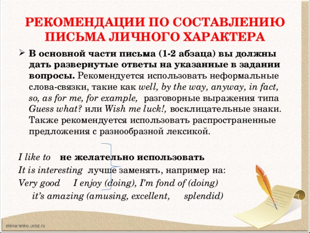 РЕКОМЕНДАЦИИ ПО СОСТАВЛЕНИЮ ПИСЬМА ЛИЧНОГО ХАРАКТЕРА В основной части письма (1-2 абзаца) вы должны дать развернутые ответы на указанные в задании вопросы. Рекомендуется использовать неформальные слова-связки, такие как well, by the way, anyway, in fact, so, as for me, for example, разговорные выражения типа Guess what? или Wish me luck!, восклицательные знаки. Также рекомендуется использовать распространенные предложения с разнообразной лексикой.  I like to    не желательно использовать It is interesting   лучше заменять, например на: Very good    I enjoy (doing), I’m fond of (doing)     it’s amazing (amusing, excellent,     splendid)