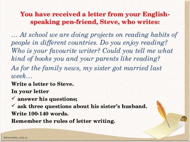 You have received a letter from your English-speaking pen-friend, Steve, who writes: … At school we are doing projects on reading habits of people in different countries. Do you enjoy reading? Who is your favourite writer? Could you tell me what kind of books you and your parents like reading? As for the family news, my sister got married last week… Write a letter to Steve. In your letter answer his questions; ask three questions about his sister’s husband. Write 100-140 words. Remember the rules of letter writing.