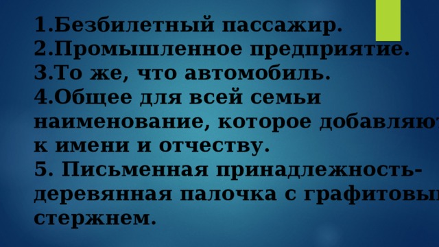 1.Безбилетный пассажир. 2.Промышленное предприятие. 3.То же, что автомобиль. 4.Общее для всей семьи наименование, которое добавляют к имени и отчеству. 5. Письменная принадлежность-деревянная палочка с графитовым стержнем.