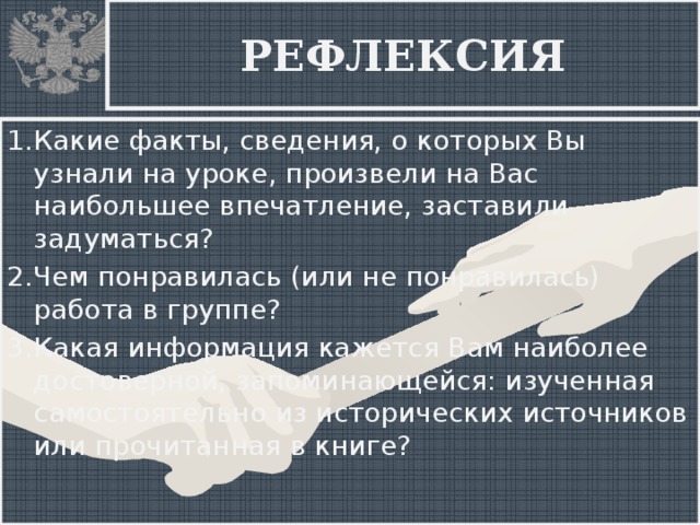 РЕФЛЕКСИЯ 1.Какие факты, сведения, о которых Вы узнали на уроке, произвели на Вас наибольшее впечатление, заставили задуматься? 2.Чем понравилась (или не понравилась) работа в группе? 3.Какая информация кажется Вам наиболее достоверной, запоминающейся: изученная самостоятельно из исторических источников или прочитанная в книге?