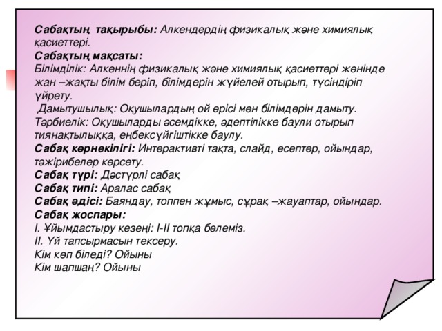 Сабақтың тақырыбы: Алкендердің физикалық және химиялық қасиеттері. Сабақтың мақсаты: Білімділік: Алкеннің физикалық және химиялық қасиеттері жөнінде жан –жақты білім беріп, білімдерін жүйелей отырып, түсіндіріп үйрету.  Дамытушылық: Оқушылардың ой өрісі мен білімдерін дамыту. Тәрбиелік: Оқушыларды әсемдікке, әдептілікке баули отырып тиянақтылыққа, еңбексүйгіштікке баулу. Сабақ көрнекілігі: Интерактивті тақта, слайд, есептер, ойындар, тәжірибелер көрсету. Сабақ түрі: Дәстүрлі сабақ Сабақ типі: Аралас сабақ Сабақ әдісі: Баяндау, топпен жұмыс, сұрақ –жауаптар, ойындар. Сабақ жоспары: І. Ұйымдастыру кезеңі: І-ІІ топқа бөлеміз. ІІ. Үй тапсырмасын тексеру. Кім көп біледі? Ойыны Кім шапшаң? Ойыны