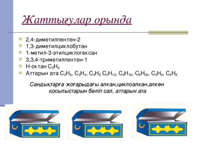 Жаттығулар орында 2,4-диметилпентен-2 1,3-диметилциклобутан 1-метил-3-этилциклогексан 3,3,4-триметилпентен-1 Н-октан С 2 Н 6 Аттарын ата С 2 Н 6 , С 2 Н 4 , С 4 Н 6 С 4 Н 10 , С 8 Н 16 , С 9 Н 20 , С 3 Н 8 , С 4 Н 8  Сандықтарға жоғарыдағы алкан,циклоалкан,алкен қосылыстарын бөліп сал, аттарын ата