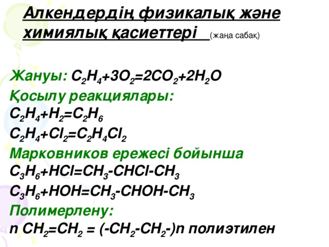 Алкендердің физикалық және химиялық қасиеттері (жаңа сабақ) қасиеттері: Жануы:  C 2 H 4 +3O 2 =2CO 2 +2H 2 O Қосылу реакциялары:  C 2 H 4 +H 2 =C 2 H 6 C 2 H 4 +Cl 2 =C 2 H 4 Cl 2 Марковников ережесі бойынша  C 3 H 6 +HCl=CH 3 -CHCl-CH 3 C 3 H 6 +HOH=CH 3 -CHOH-CH 3 Полимерлену:  n CH 2 =CH 2 = (-CH 2 -CH 2 -)n полиэтилен